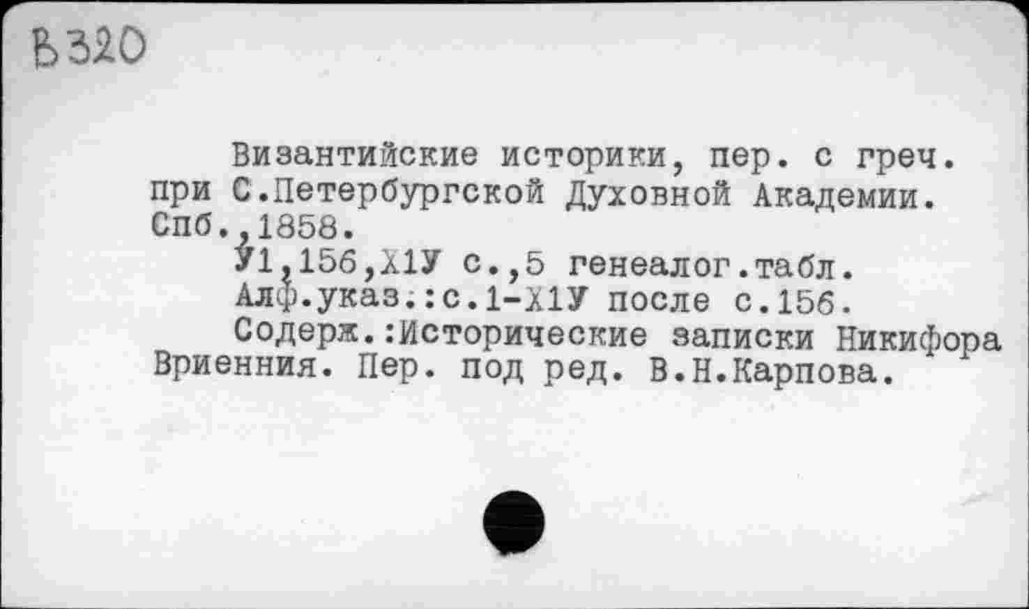 ﻿Ь320
Византийские историки, пер. с греч. при С.Петербургской Духовной Академии. Спб. 1858.
У1,156,Х1У с.,5 генеалог.табл.
Алф.указ.:с.1-Х1У после с.156.
Содерж.:Исторические записки Никифора Вриенния. Пер. под ред. В.Н.Карпова.